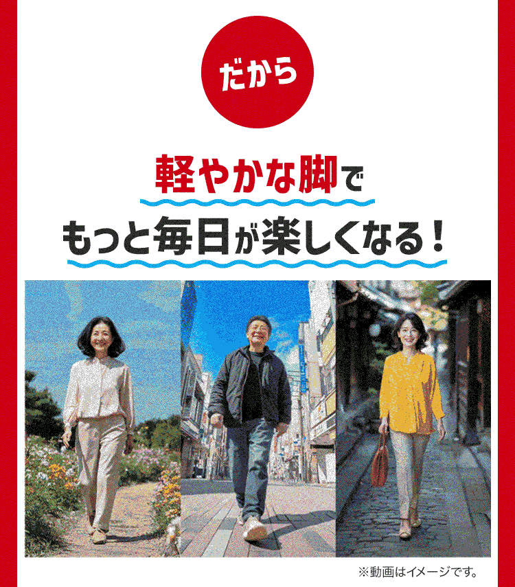 だから
軽やかな脚で
もっと毎日が楽しくなる!
※動画はイメージです。