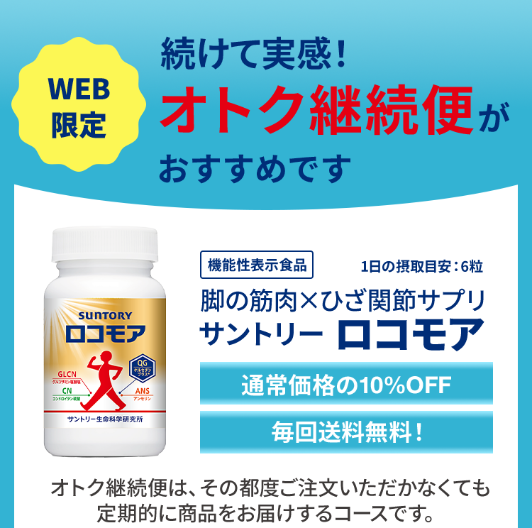 続けて実感!
WEB
限定 オトク継続便が
おすすめです
機能性表示食品
1日の摂取目安:6粒
SUNTORY
ロコモア
QG
GLCN
ケルセチン
ブラス
グルコサミン
CN
コンドロイチン硫
ANS
アンセリン
サントリー生命科学研究所
脚の筋肉×ひざ関節サプリ
サントリー ロコモア
通常価格の10%OFF
毎回送料無料!
オトク継続便は、その都度ご注文いただかなくても
定期的に商品をお届けするコースです。