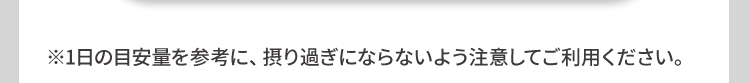 ※1日の目安量を参考に、 摂り過ぎにならないよう注意してご利用ください。