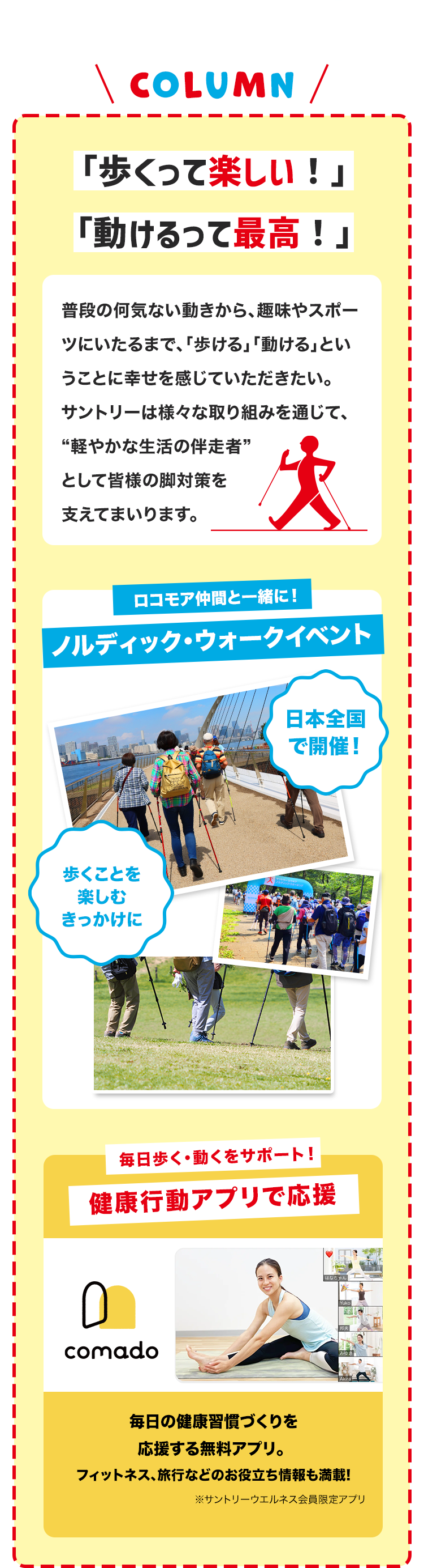 \ COLUMN /
「歩くって楽しい!」
「動けるって最高!」
普段の何気ない動きから、趣味やスポー
ツにいたるまで、 「歩ける」 「動ける」とい
うことに幸せを感じていただきたい。
サントリーは様々な取り組みを通じて、
“軽やかな生活の伴走者”
として皆様の脚対策を
支えてまいります。
ロコモア仲間と一緒に!
ノルディック・ウォークイベント
日本全国
で開催!
歩くことを
楽しむ
きっかけに
毎日歩く動くをサポート!
健康行動アプリで応援
comado
毎日の健康習慣づくりを
応援する無料アプリ。
フィットネス、旅行などのお役立ち情報も満載!
※サントリーウエルネス会員限定アプリ