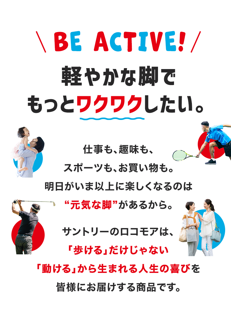 \ BE ACTIVE! /
軽やかな脚で
もっとワクワクしたい。
仕事も、趣味も、
スポーツも、お買い物も。
明日がいま以上に楽しくなるのは
“元気な脚”があるから。
サントリーのロコモアは、
「歩ける」だけじゃない
「動ける」から生まれる人生の喜びを
皆様にお届けする商品です。