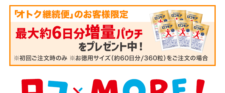 「オトク継続便」のお客様限定
最大約6日分増量パウチ
をプレゼント中!
ロコモア
ロコモア
ロコモア
ロコモア
ロコモア
ロコモア
※初回ご注文時のみ お徳用サイズ (約60日分 / 360粒) をご注文の場合
ロコ MORE!
כם
元気な脚で、やりたいことが溢れだす
脚の筋肉
ケルセチンプラス
アンセリン
SunTORY
ロコモア
GLCN
グルコサミン塩酸塩
CN
コンドロイチン硫酸
火
QG
ケルセチン
ブラス・
ANS
アンセリン
サントリー生命科学研究所
日本初
ひざ関節
グルコサミン
コンドロイチン
$
4成分の独自配合
サントリー ロコモア