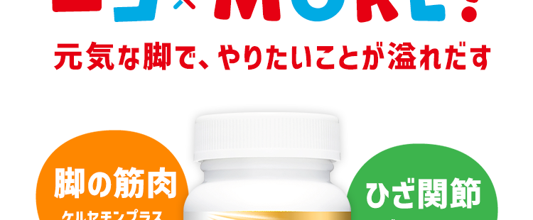 「オトク継続便」のお客様限定
最大約6日分増量パウチ
をプレゼント中!
ロコモア
ロコモア
ロコモア
ロコモア
ロコモア
ロコモア
※初回ご注文時のみ お徳用サイズ (約60日分 / 360粒) をご注文の場合
ロコ MORE!
כם
元気な脚で、やりたいことが溢れだす
脚の筋肉
ケルセチンプラス
アンセリン
SunTORY
ロコモア
GLCN
グルコサミン塩酸塩
CN
コンドロイチン硫酸
火
QG
ケルセチン
ブラス・
ANS
アンセリン
サントリー生命科学研究所
日本初
ひざ関節
グルコサミン
コンドロイチン
$
4成分の独自配合
サントリー ロコモア