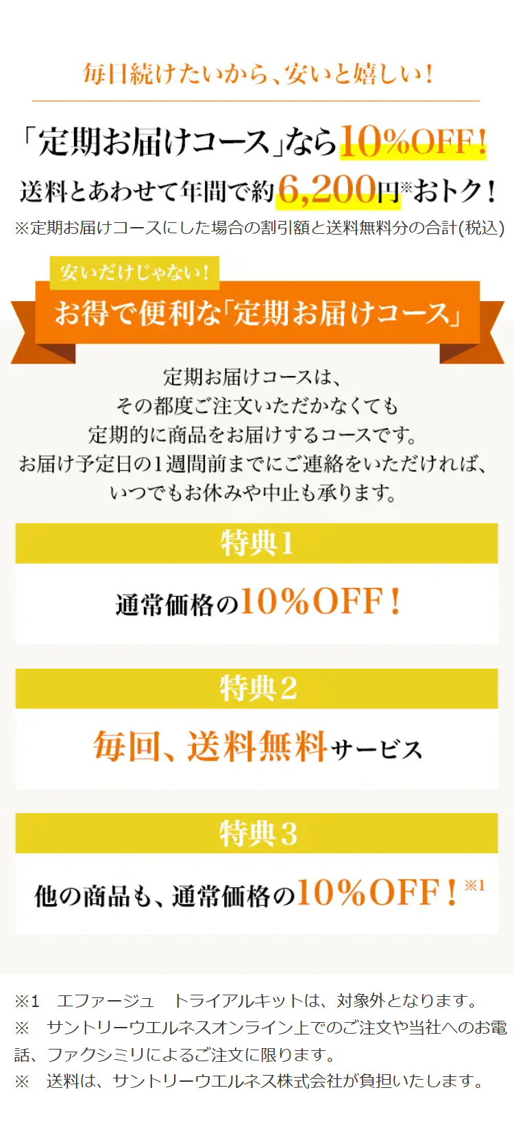 毎日続けたいから、安いと嬉しい!
「定期お届けコース」なら10% OFF!
送料とあわせて年間で約6,200円おトク!
※定期お届けコースにした場合の割引額と送料無料分の合計(税込)
安いだけじゃない!
お得で便利な「定期お届けコース」
定期お届けコースは、
その都度ご注文いただかなくても
定期的に商品をお届けするコースです。
お届け予定日の1週間前までにご連絡をいただければ、
いつでもお休みや中止も承ります。
特典1
通常価格の10%OFF!
特典2
毎回、送料無料サービス
特典3
他の商品も、 通常価格の10% OFF! ※1
※1 エファージュ トライアルキットは、対象外となります。
※ サントリーウエルネスオンライン上でのご注文や当社へのお電
話、ファクシミリによるご注文に限ります。
※ 送料は、サントリーウエルネス株式会社が負担いたします。