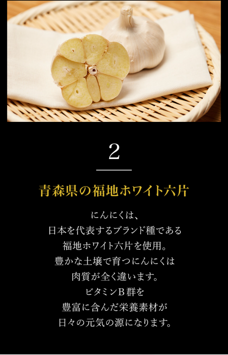 2.青森県の福地ホワイト六片 にんにくは、日本を代表するブランド種である福地ホワイト六片を使用。豊かな土壌で育つにんにくは肉質が全く違います。ビタミンB群を豊富に含んだ栄養素材が日々の元気の源になります。