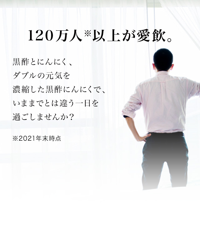 120万人※以上が愛飲。
黒酢とにんにく、ダブルの元気を濃縮した黒酢にんにくで、いままでとは違う一日を過ごしませんか？

※2021年末時点