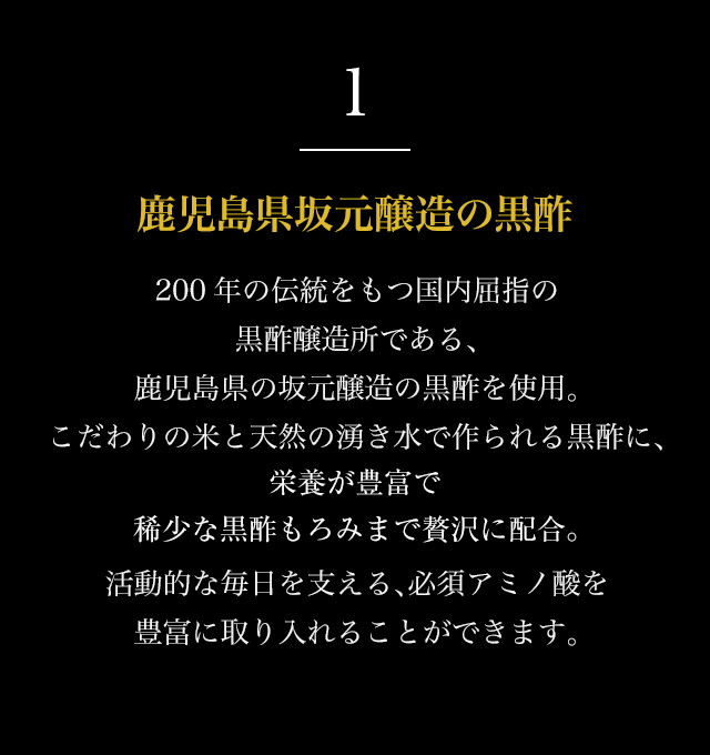1
鹿児島県坂元醸造の黒酢
200年の伝統をもつ国内屈指の
黒酢醸造所である、
鹿児島県の坂元醸造の黒酢を使用。
こだわりの米と天然の湧き水で作られる黒酢に、
栄養が豊富で
稀少な黒酢もろみまで贅沢に配合。
活動的な毎日を支える、必須アミノ酸を
豊富に取り入れることができます。