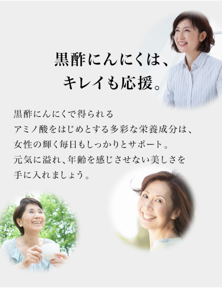黒酢にんにくは、キレイも応援。 
黒酢にんにくで得られるアミノ酸をはじめとする多彩な栄養成分は、女性の輝く毎日もしっかりとサポート。元気に溢れ、年齢を感じさせない美しさを手に入れましょう。