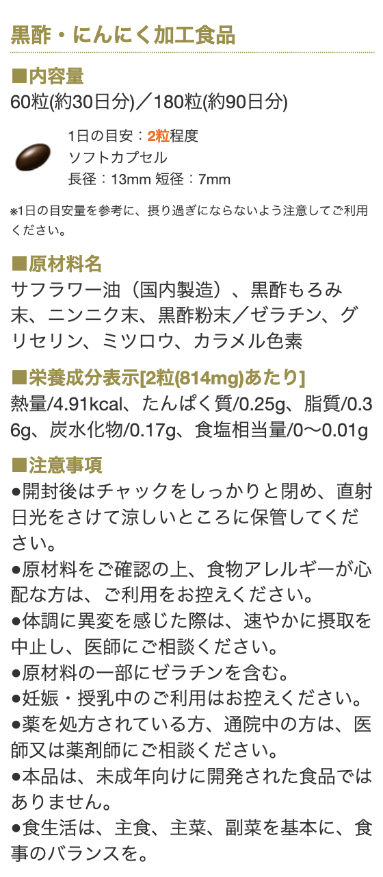 黒酢・にんにく加工商品

■内容量
60粒(約30日分)／180粒(約90日分)
1日の目安：2粒程度
ソフトカプセル
長径：13mm 短径：7mm

※1日の目安量を参考に、摂り過ぎにならないように注意してご利用ください。

■原材料名
サフラワー油（国内製造）、黒酢もろみ末、ニンニク末、黒酢粉末／ゼラチン、グリセリン、ミツロウ、カラメル色素


■栄養表示成分[2粒(814mg)あたり]
熱量/4.91kcal、たんぱく質/0.25g、脂質/0.36g、炭水化物/0.17g、食塩相当量/0～0.01g

■注意事項
●開封後はチャックをしっかりと閉め、直射日光をさけて涼しいところに保管してください。
●原材料をご確認の上、食物アレルギーが心配な方は、ご利用をお控えください。
●体調に異変を感じた際は、速やかに摂取を中止し、医師にご相談ください。
●原材料の一部にゼラチンを含む。
●妊娠・授乳中のご利用はお控えください。
●薬を処方されている方、通院中の方は、医師又は薬剤師にご相談ください。
●本品は、未成年向けに開発された食品ではありません。
●食生活は、主食、主菜、副菜を基本に、食事のバランスを。