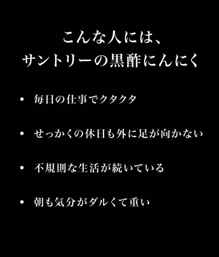 こんな人には、サントリーの黒酢にんにく

毎日の仕事でクタクタ／せっかくの休日も外に足が向かない／不規則な生活が続いている／朝も気分がダルくて重い