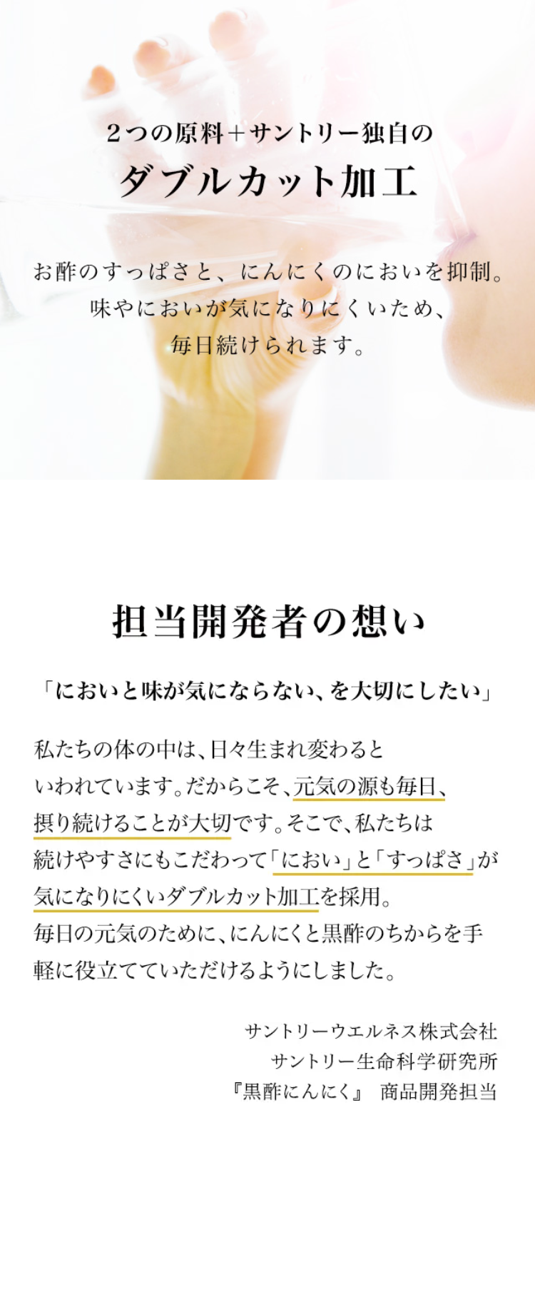 2つの原料＋サントリー独自のダブルカット加工

お酢のすっぱさと、にんにくのにおいを抑制。
味やにおいが気になりにくいため、毎日続けられます。

担当開発者の想い
「においと味が気にならない、を大切にしたい」
私たちの体の中には、日々生まれ変わるといわれています。だからこそ、元気の源も毎日、摂り続けることが大切です。そこで、私たちは続けやすさにもこだわって「におい」と「すっぱさ」が気になりにくいダブルカット加工を採用。
毎日の元気のために、にんにくと黒酢のちからを手軽に役立てていただけるようにしました。
サントリー『黒酢にんにく』商品開発担当