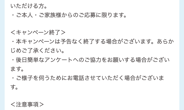 いただける方。
・ご本人・ご家族様からのご応募に限ります。
＜キャンペーン終了＞

・本キャンペーンは予告なく終了する場合がございます。あらかじめご了承ください。
・後日簡単なアンケートへのご協力をお願いする場合がございます。
・ご様子を伺うためにお電話させていただく場合がございます。
＜注意事項＞