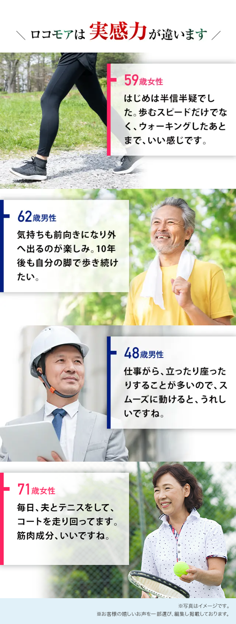 ロコモアは実感力が違います/
62歳男性
気持ちも前向きになり外
へ出るのが楽しみ。 10年
後も自分の脚で歩き続け
たい。
71歳女性
毎日、夫とテニスをして、
コートを走り回ってます。
筋肉成分、いいですね。
59歳女性
はじめは半信半疑でし
た。 歩むスピードだけでな
く、ウォーキングしたあと
まで、いい感じです。
48歳男性
仕事がら、立ったり座った
りすることが多いので、ス
ムーズに動けると、うれし
いですね。
※写真はイメージです。
※お客様の嬉しいお声を一部選び、 編集し掲載しております。