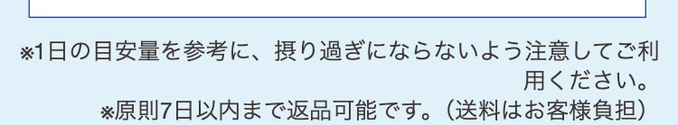 ※1日の目安量を参考に、摂り過ぎにならないよう注意してご利用ください。
※原則7日以内まで返品可能です。（送料はお客様負担）