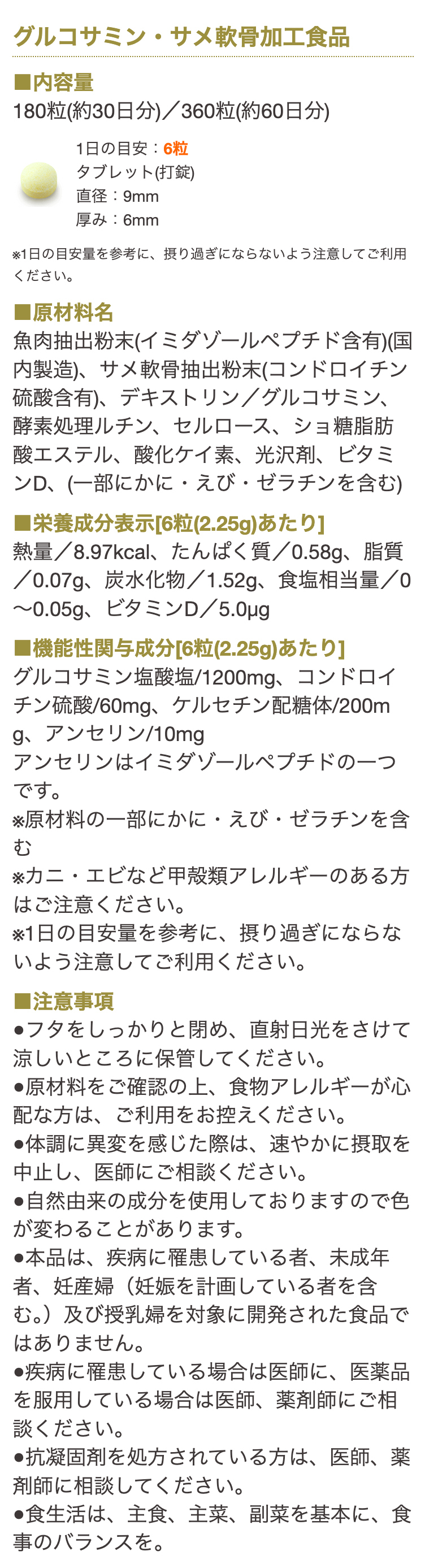 グルコサミン・サメ軟骨加工食品

■内容量
180粒(約30日分)／360粒(約60日分)
1日の目安：6粒
タブレット(打錠)
直径：9mm
厚み：6mm

※1日の目安量を参考に、摂り過ぎにならないよう注意してご利用ください。

■原材料名
サメ軟骨抽出粉末（コンドロイチン・Ⅱ型コラーゲン含有）（国内製造）、魚肉抽出粉末（イミダゾールペプチド含有）、デキストリン、
サケ鼻軟骨抽出粉末（プロテオグリカン含有）／グルコサミン、セルロース、酵素処理ルチン、酸化ケイ素、ステアリン酸Ca、光沢剤、ビタミンD
（一部にかに・えび・さけ・ゼラチンを含む）

■栄養成分表示[6粒(2.22g)あたり]
熱量/8.59kcal、たんぱく質/0.62ｇ、脂質/0～0.04ｇ、炭水化物/1.49ｇ、食塩相当量/0～0.07g、ビタミンD/5.0μｇ

■機能性関与成分[6粒(2.22g)あたり]
グルコサミン塩酸塩/1200mg、コンドロイチン硫酸/60mg、ケルセチン配糖体/90mg、アンセリン/10mg
アンセリンはイミダゾールペプチドの一つです。

■その他成分[6粒(2.22g)あたり]
Ⅱ型コラーゲン 45mg　プロテオグリカン 1000μｇ

※原材料の一部にかに・えび・さけ・ゼラチンを含む
※カニ・エビなど甲殻類アレルギーのある方はご注意ください。
※1日の目安量を参考に、摂り過ぎないよう注意してご利用ください。

■注意事項

●フタをしっかりと閉め、直射日光をさけて涼しいところに保管してください。
●原材料をご確認の上、食物アレルギーが心配な方は、ご利用をお控えください。
●体調に異変を感じた際は、速やかに摂取を中止し、医師にご相談ください。
●自然由来の成分を使用しておりますので色が変わることがあります。
●本品は、疾病に罹患している者、未成年者、妊産婦（妊娠を計画している者を含む。）及び授乳婦を対象に開発された食品ではありません。
●疾病に罹患している場合は医師に、医薬品を服用している場合は医師、薬剤師に相談してください。
●食生活は、主食、主菜、副菜を基本に、食事のバランスを。

