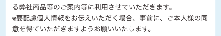 よる弊社商品等のご案内等に利用させていただきます。
※要配慮個人情報をお伝えいただく場合、事前に、ご本人様の同意を得ていただきますようお願いいたします。