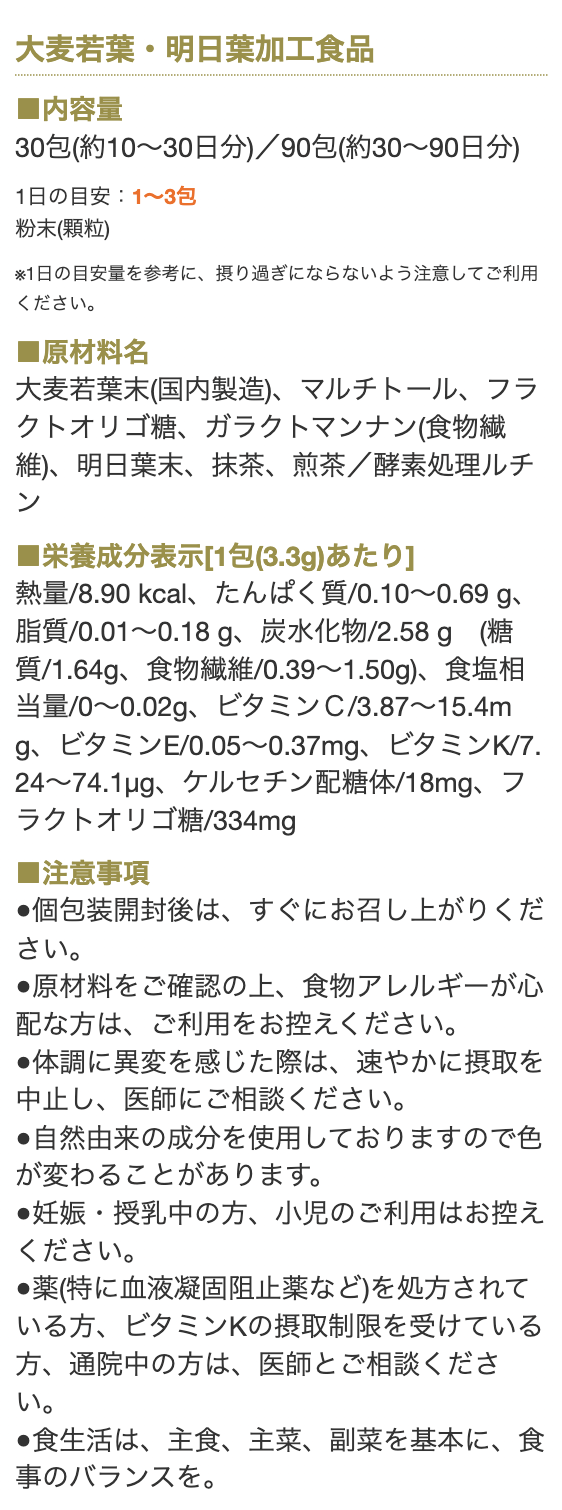 大麦若葉・明日葉加工食品

■内容量
30包（約10～30日分）／90日分（約30～90日分）
1日の目安：1～3包　粉末（顆粒）

※1日の目安量を参考に、摂り過ぎにならないよう注意してご利用ください。

■原材料名
大麦若葉末(国内製造)、マルチトール、フラクトオリゴ糖、ガラクトマンナン(食物繊維)、明日葉末、抹茶、煎茶／酵素処理ルチン

■栄養成分表示[1包(3.3g)あたり]
熱量/8.90 kcal、たんぱく質/0.10～0.69 g、脂質/0.01～0.18 g、炭水化物/2.58 g　(糖質/1.64g、食物繊維/0.39～1.50g)、食塩相当量/0～0.02g、ビタミンＣ/3.87～15.4mg、ビタミンE/0.05～0.37mg、ビタミンK/7.24～74.1µg、ケルセチン配糖体/18mg、フラクトオリゴ糖/334mg

■注意事項
●個包装開封後は、すぐにお召し上がりください。
●原材料をご確認の上、食物アレルギーが心配な方は、ご利用をお控えください。
●体調に異変を感じた際は、速やかに摂取を中止し、医師にご相談ください。
●自然由来の成分を使用しておりますので色が変わることがあります。
●妊娠・授乳中の方、小児のご利用はお控えください。
●薬(特に血液凝固阻止薬など)を処方されている方、ビタミンKの摂取制限を受けている方、通院中の方は、医師とご相談ください。
●食生活は、主食、主菜、副菜を基本に、食事のバランスを。
