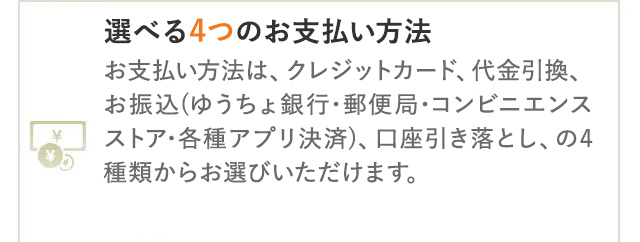 選べる4つのお支払い方法
お支払い方法は、クレジットカード、代金引換、
お振込(ゆうちょ銀行・郵便局・コンビニエンス
ストア•各種アプリ決済)、 口座引き落とし、の4
種類からお選びいただけます。