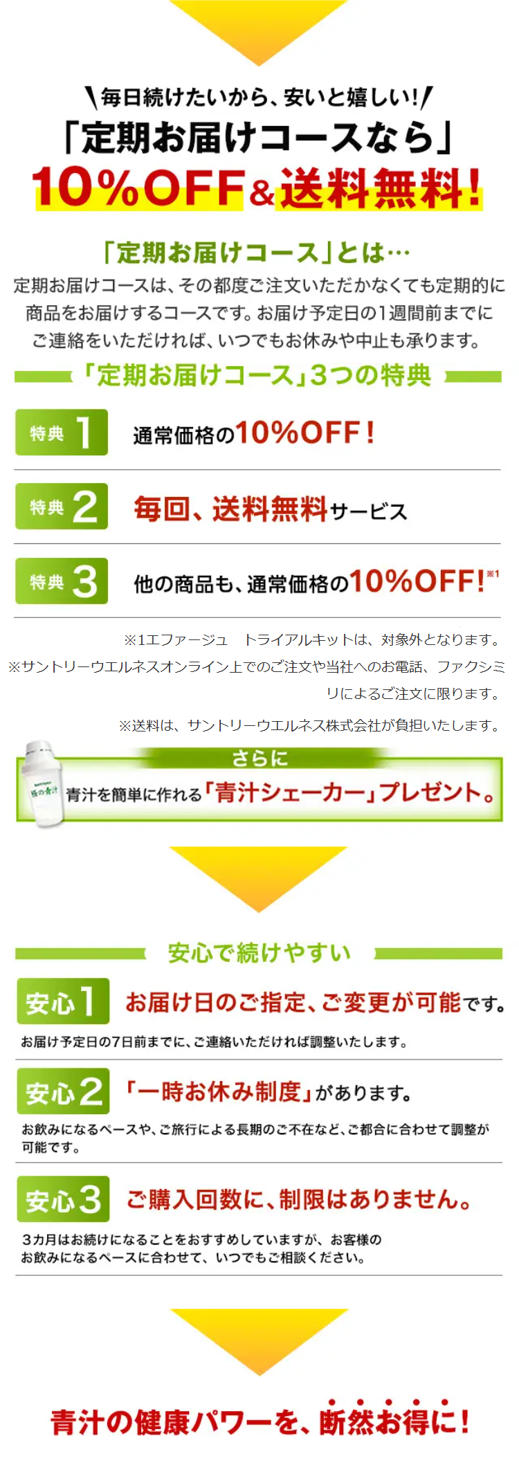 毎日続けたいから、安いと嬉しい!!
「定期お届けコースなら」
10%OFF&送料無料!
「定期お届けコース」とは･･･
定期お届けコースは、 その都度ご注文いただかなくても定期的に
商品をお届けするコースです。 お届け予定日の1週間前までに
ご連絡をいただければ、いつでもお休みや中止も承ります。
「定期お届けコース」 3つの特典
特典
通常価格の10%OFF!
特典 2 毎回、送料無料サービス
特典 3
他の商品も、通常価格の10% OFF!※1
※1エファージュ トライアルキットは、対象外となります。
※サントリーウエルネスオンライン上でのご注文や当社へのお電話、ファクシミ
リによるご注文に限ります。
※送料は、サントリーウエルネス株式会社が負担いたします。
さらに
極の青汁
青汁を簡単に作れる「青汁シェーカー」プレゼント。
安心で続けやすい
安心 お届け日のご指定、ご変更が可能です。
お届け予定日の7日前までに、ご連絡いただければ調整いたします。
安心2 「一時お休み制度」があります。
お飲みになるペースや、ご旅行による長期のご不在など、 ご都合に合わせて調整が
可能です。
安心3 ご購入回数に、 制限はありません。
3カ月はお続けになることをおすすめしていますが、 お客様の
お飲みになるペースに合わせて、いつでもご相談ください。
青汁の健康パワーを、 断然お得に!