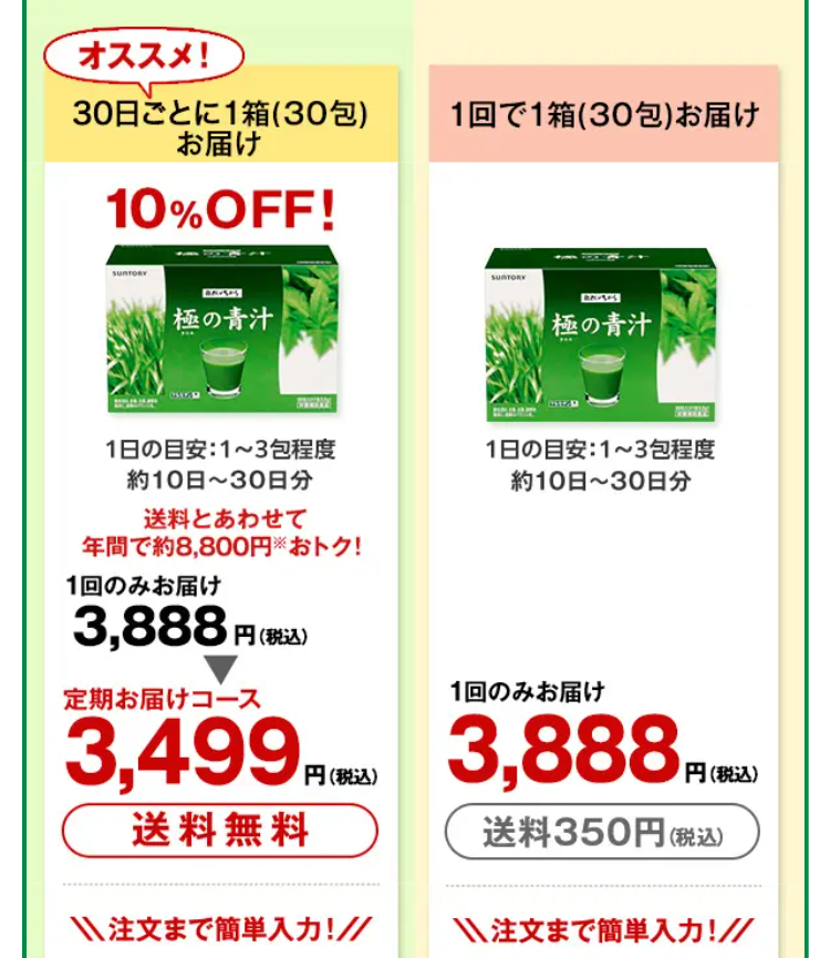 オススメ!
30日ごとに1箱(30包)
お届け
10% OFF!
1回で1箱(30包) お届け
SUNTORY
BARES
極の青汁
1日の目安: 1~3包程度
約10日~30日分
SUNTORY
極の青汁
1日の目安: 1~3包程度
約10日~30日分
送料とあわせて
年間で約8,800円 おトク!
1回のみお届け
3,888円(税込)
定期お届けコース
3,499 円(税
送料無料
1回のみお届け
3,888PC
円(税込)
送料350円 (税込)
注文まで簡単入力!