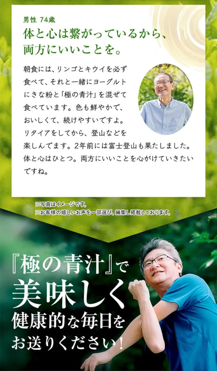 男性 74歳
体と心は繋がっているから、
両方にいいことを。
朝食には、リンゴとキウイを必ず
食べて、それと一緒にヨーグルト
にきな粉と 「極の青汁」 を混ぜて
食べています。 色も鮮やかで、
おいしくて、続けやすいですよ。
リタイアをしてから、登山などを
楽しんでます。 2年前には富士登山も果たしました。
体と心はひとつ。 両方にいいことを心がけていきたい
ですね。
※写真はイメージです。
※お客様の嬉しいお声を一部選び、編集し掲載しております。
『極の青汁』で
美味しく
健康的な毎日を
お送りください