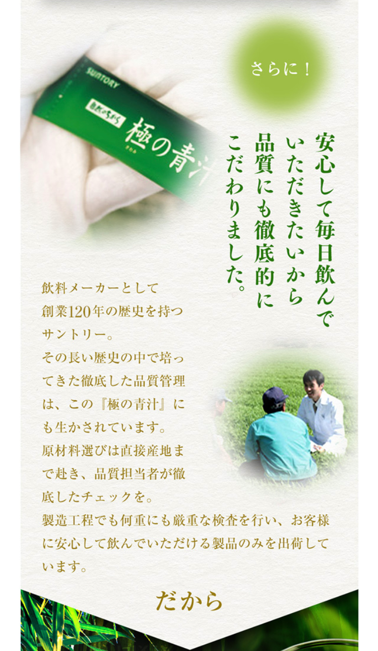 さらに！ 安心して毎日飲んでいただきたいから品質にも徹底的にこだわりました。
飲料メーカーとして創業120年の歴史を持つサントリー。その長い歴史の中で培ってきた徹底した品質管理は、この『極の青汁』にも生かされています。原材料選びは直接産地まで赴き、品質担当者が徹底したチェックを。製造工程でも何重にも厳重な検査を行い、お客様に安心して飲んでいただける製品のみを出荷しています。