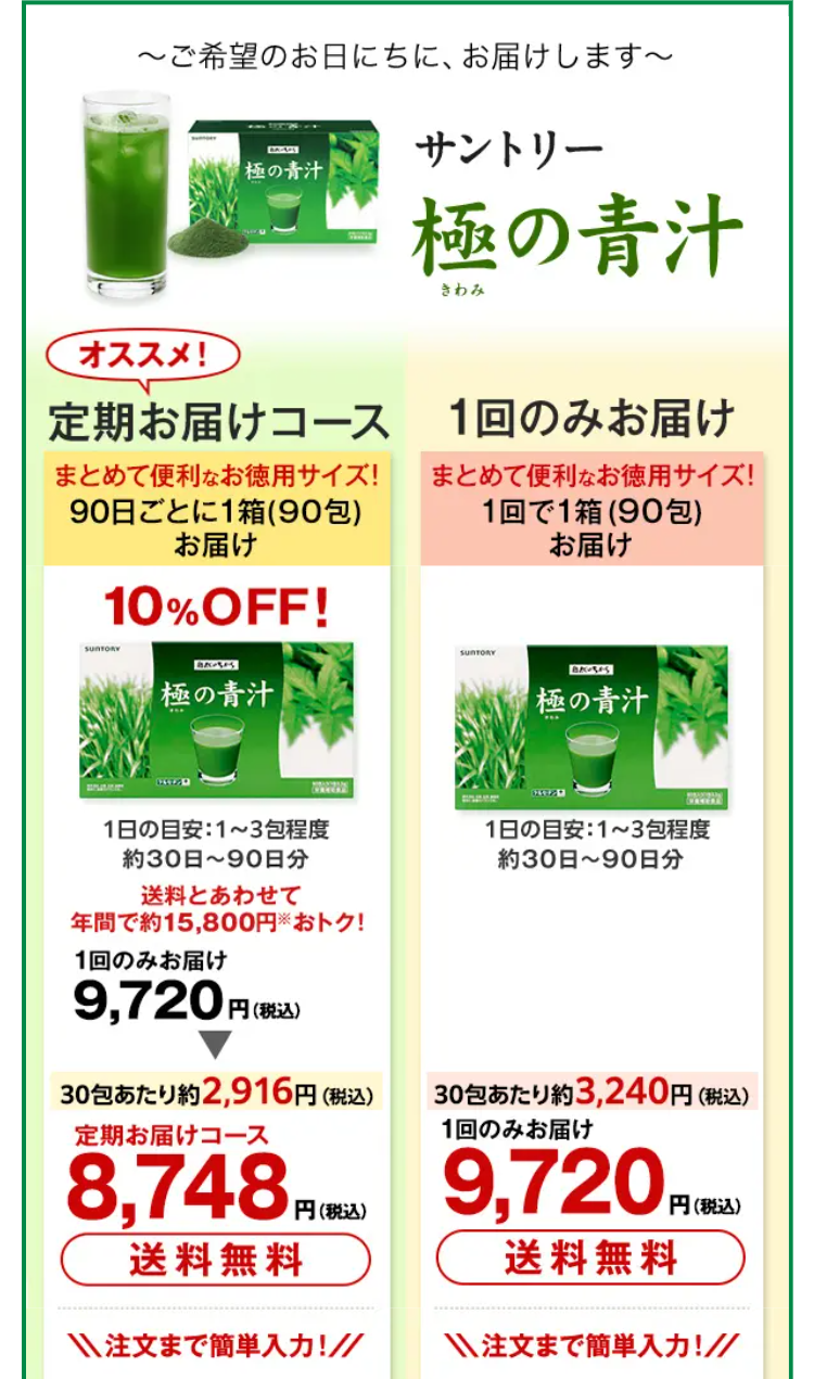 〜ご希望のお日にちに、 お届けします～
MIS
サントリー
極の青汁
極の青汁
きわみ
オススメ!
定期お届けコース 1回のみお届け
まとめて便利なお徳用サイズ!
90日ごとに1箱 (90包)
お届け
10% OFF!
まとめて便利なお徳用サイズ!
1回で1箱 (90包)
お届け
SUNTORY
極の青汁
SUNTORY
BAUSES
極の青汁
1日の目安: 1~3包程度
約30日~ 90日分
送料とあわせて
年間で約 15,800円 おトク!
1回のみお届け
9,720円
円(税込)
1日の目安: 1~3包程度
約30日~ 90日分
30包あたり約2,916円 (税込)
定期お届けコース
8,748 円(
円(税込)
30包あたり約3,240円 (税込)
1回のみお届け
9,720,
円 (税込)
送料無料
送料無料
注文まで簡単入力!
