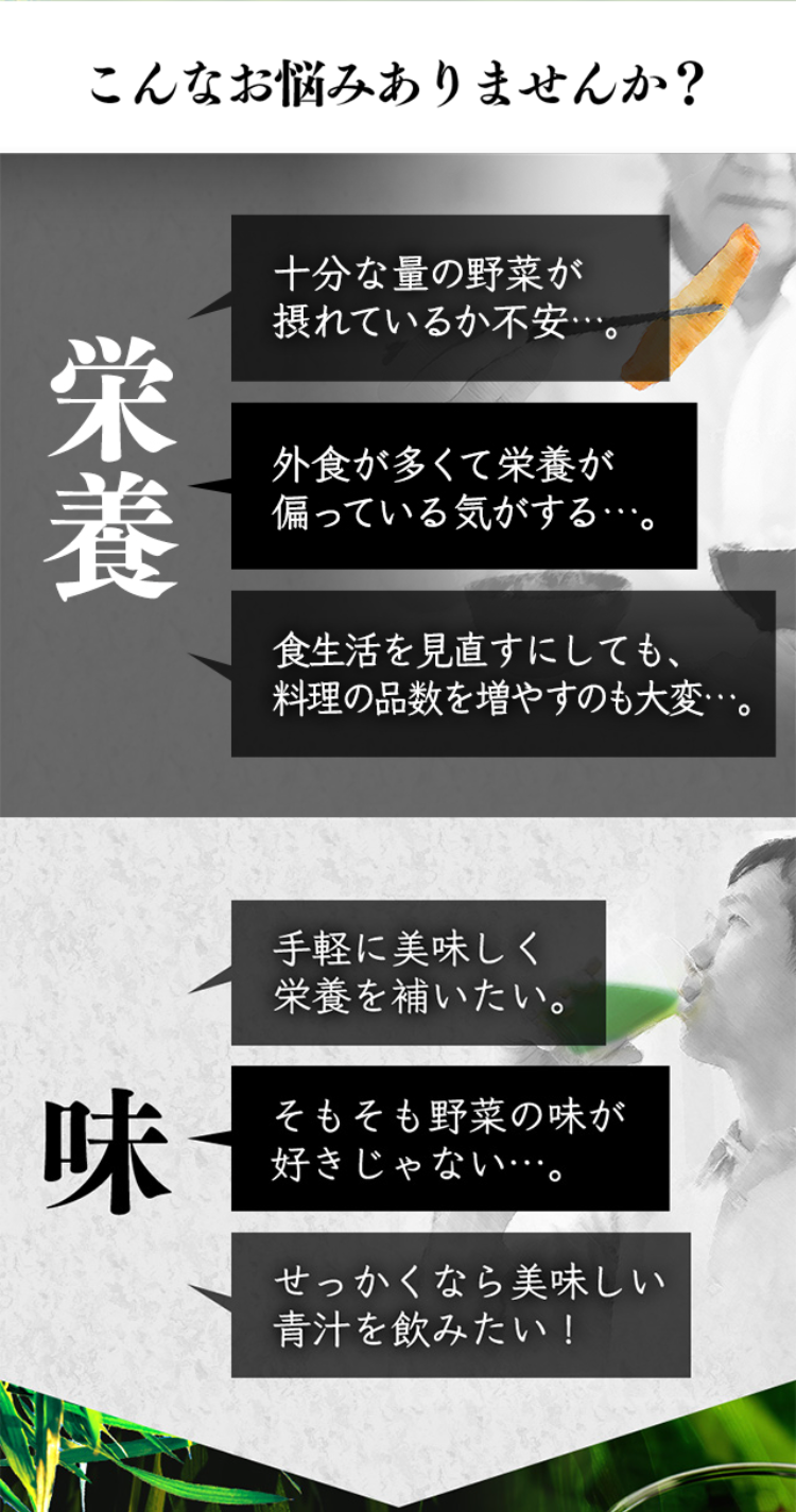 こんなお悩みありませんか？

栄養
十分な量の野菜が摂れているか不安…。
外食が多くて栄養が偏っている気がする…。
食生活を見直すにしても、料理の品数を増やすのも大変…。

味
手軽に美味しく栄養を補いたい。
そもそも野菜の味が好きじゃない…・
せっかくなら美味しい青汁を飲みたい！
