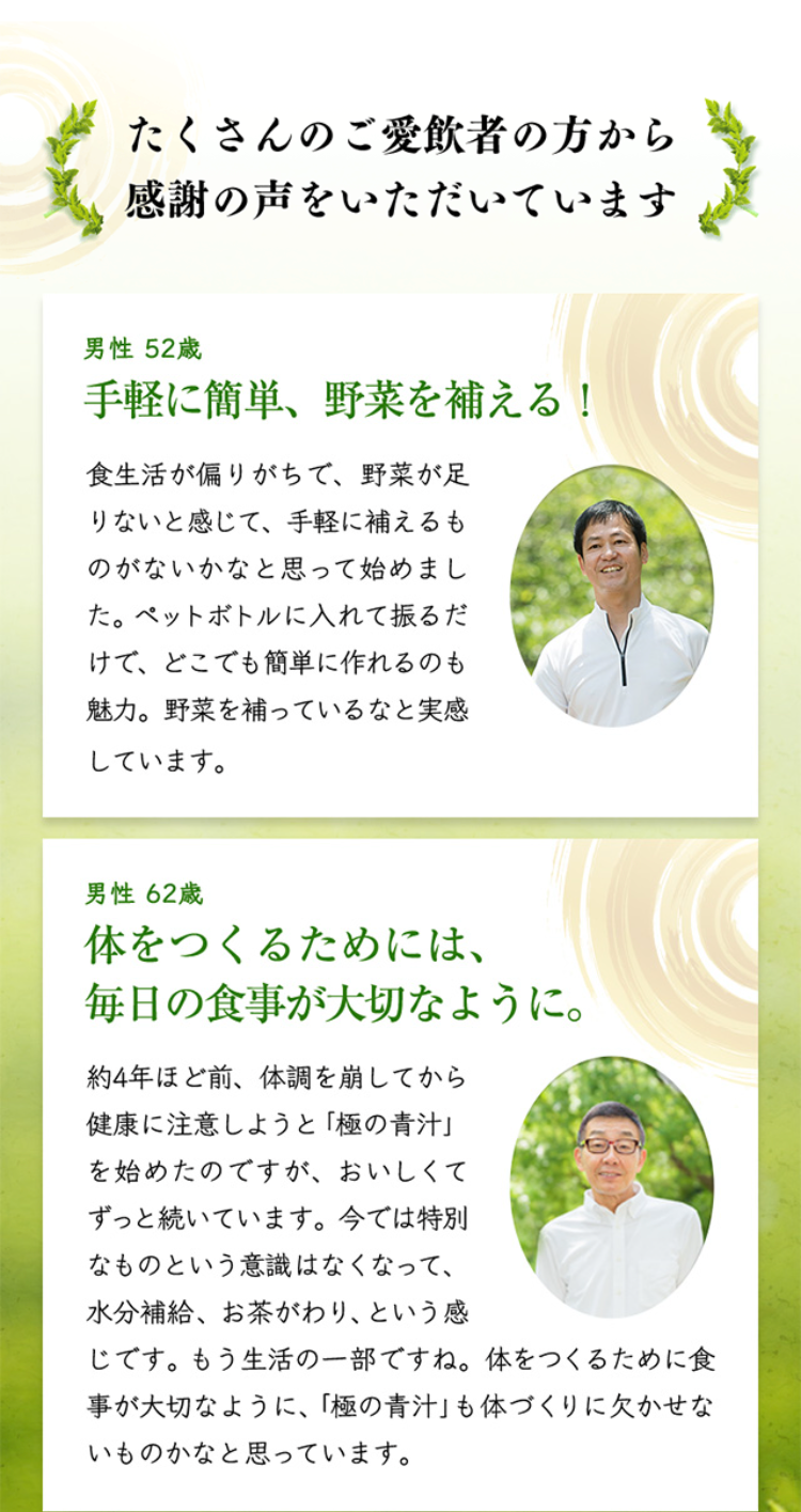 たくさんのご愛飲者の方から感謝の声をいただいています

男性 52歳 手軽に簡単、野菜を補える！食生活が偏りがちで、野菜が足りないと感じて、手軽に補えるものがないかなと思って始めました。ペットボトルに入れて振るだけで、どこでも簡単に作れるのも魅力。野菜を補っているなと実感しています。

男性 62歳 体をつくるためには、毎日の食事が大切なように。約4年ほど前、体調を崩してから健康に注意しようと「極の青汁」を始めたのですが、おいしくてずっと続いています。今では特別なものという意識はなくなって、水分補給、お茶がわり、という感じです。もう生活の一部ですね。体をつくるために食事が大切なように、「極の青汁」も体づくりに欠かせないものかなと思っています。