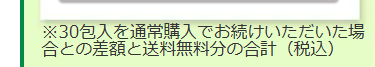 ※30包入を通常購入でお続けいただいた場
合との差額と送料無料分の合計 (税込)