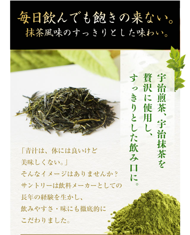 毎日飲んでも飽きの来ない。抹茶風味のすっきりとした味わい。

宇治煎茶、宇治抹茶を贅沢に使用し、すっきりとした飲み口に。「青汁は、体には良いけど美味しくない。」そんなイメージはありませんか？サントリーは飲料メーカーとしての長年の経験を生かし、飲みやすさ・味にも徹底的にこだわりました。