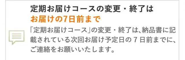 定期お届けコースの変更・終了は
お届けの7日前まで
「定期お届けコース」 の変更・終了は、納品書に記
載されている次回お届け予定日の7日前までに、
ご連絡をお願いいたします。