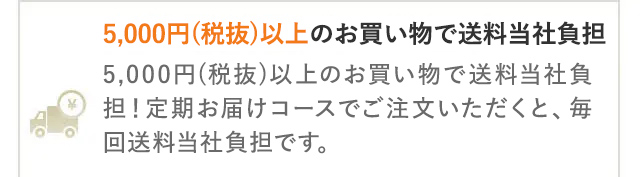 5,000円(税抜)以上のお買い物で送料当社負担
5,000円 (税抜)以上のお買い物で送料当社負
担! 定期お届けコースでご注文いただくと、毎
回送料当社負担です。