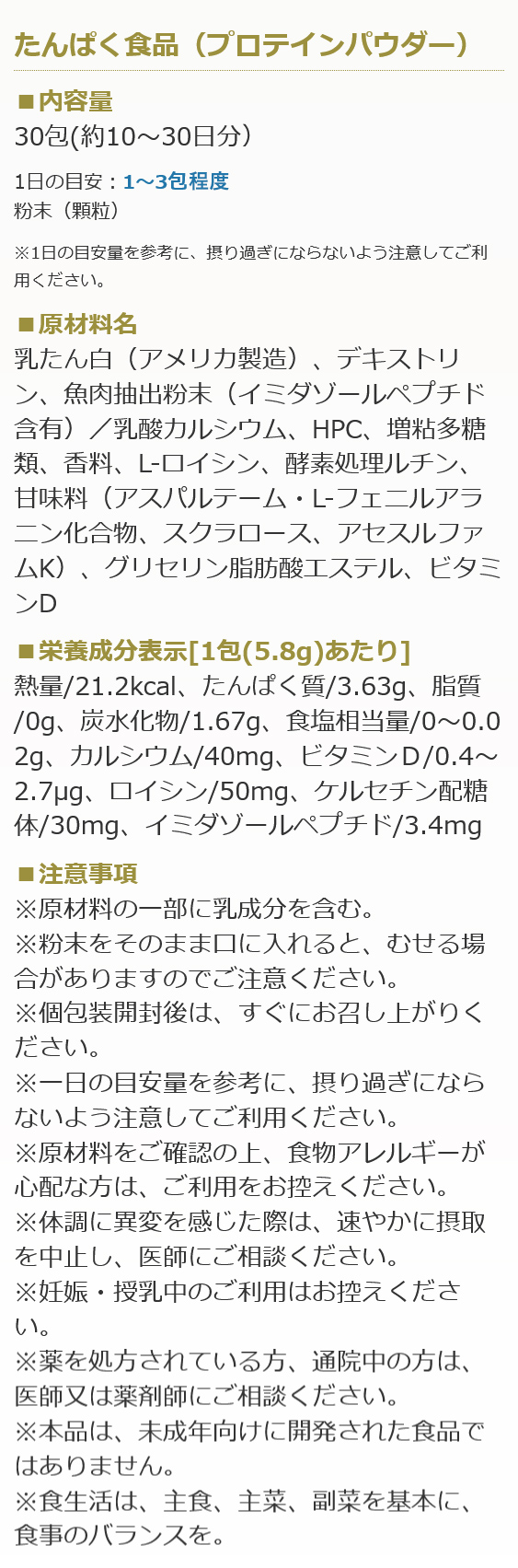 たんぱく食品（プロテインパウダー）
■内容量
30包(約10～30日分）

1日の目安：1～3包程度
粉末（顆粒）
※1日の目安量を参考に、摂り過ぎにならないよう注意してご利用ください。
■原材料名
乳たん白（アメリカ製造）、デキストリン、魚肉抽出粉末（イミダゾールペプチド含有）／乳酸カルシウム、HPC、増粘多糖類、香料、L-ロイシン、酵素処理ルチン、甘味料（アスパルテーム・L-フェニルアラニン化合物、スクラロース、アセスルファムK）、グリセリン脂肪酸エステル、ビタミンD

■栄養成分表示[1包(5.8g)あたり]
熱量/21.2kcal、たんぱく質/3.63g、脂質/0g、炭水化物/1.67g、食塩相当量/0～0.02g、カルシウム/40mg、ビタミンＤ/0.4～2.7μg、ロイシン/50mg、ケルセチン配糖体/30mg、イミダゾールペプチド/3.4mg

■注意事項
※原材料の一部に乳成分を含む。
※粉末をそのまま口に入れると、むせる場合がありますのでご注意ください。
※個包装開封後は、すぐにお召し上がりください。
※一日の目安量を参考に、摂り過ぎにならないよう注意してご利用ください。
※原材料をご確認の上、食物アレルギーが心配な方は、ご利用をお控えください。
※体調に異変を感じた際は、速やかに摂取を中止し、医師にご相談ください。
※妊娠・授乳中のご利用はお控えください。
※薬を処方されている方、通院中の方は、医師又は薬剤師にご相談ください。
※本品は、未成年向けに開発された食品ではありません。
※食生活は、主食、主菜、副菜を基本に、食事のバランスを。