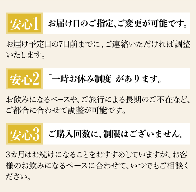 安心1.お届け日のご指定、ご変更が可能です。お届け予定日の7日前までに、ご連絡いただければ調整いたします。
安心2.「一時お休み制度」があります。 お飲みになるペースや、ご旅行による長期のご不在など、ご都合に合わせて調整が可能です。
安心3.ご購入回数に、制限はございません。3カ月はお続けになることをおすすめしていますが、お客様のお飲みになるペースに合わせて、いつでもご相談ください。