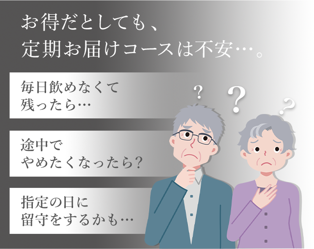 お得だとしても、定期お届けコースは不安…。
「毎日飲めなくて残ったら…」
「途中でやめたくなったら？」
「指定の日に留守をするかも…」