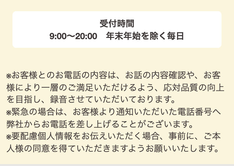 受付時間
9:00～20:00　年末年始を除く毎日

※お客様とのお電話の内容は、お話の内容確認や、お客様により一層のご満足いただけるよう、応対品質の向上を目指し、録音させていただいております。
※緊急の場合は、お客様より通知いただいた電話番号へ弊社からお電話を差し上げることがございます。
※要配慮個人情報をお伝えいただく場合、事前に、ご本人様の同意を得ていただきますようお願いいたします。