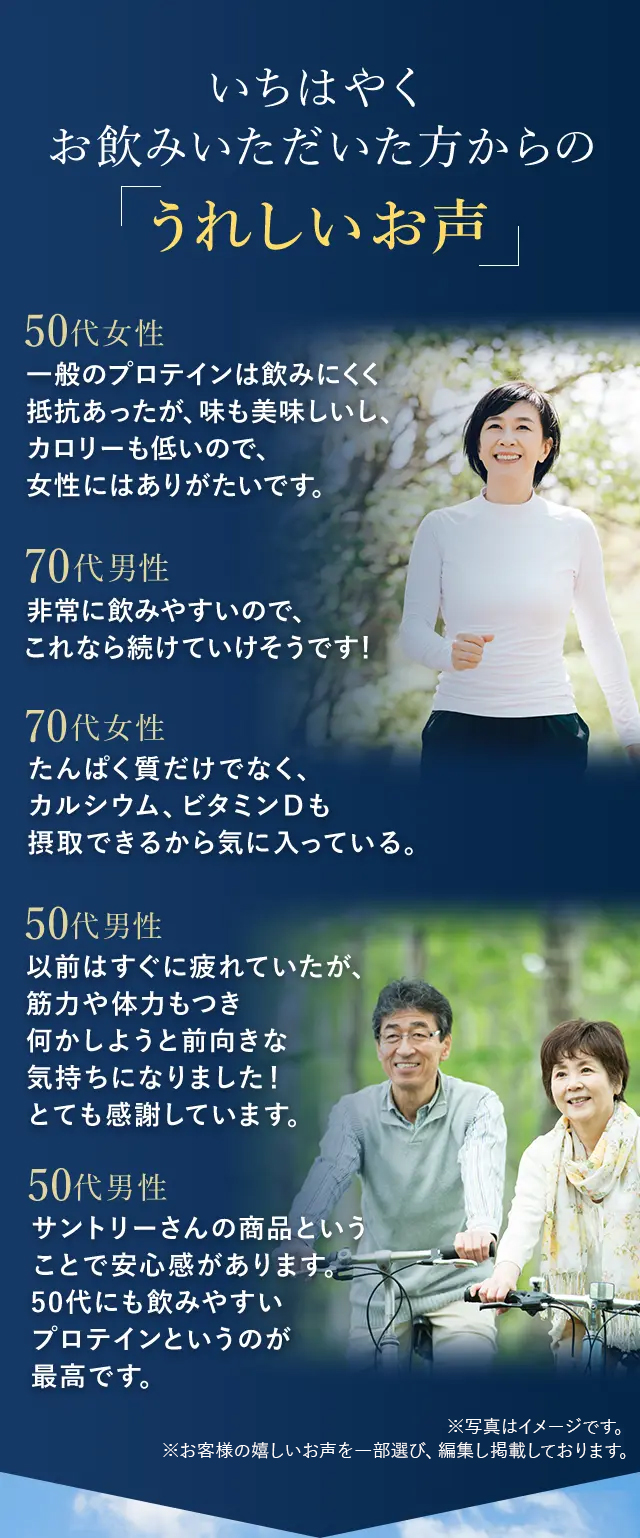 いちはやくお飲みいただいた方からの「うれしいお声」

50代女性
一般のプロテインは飲みにくく抵抗があったが、味も美味しいし、カロリーも低いので、女性にはありがたいです！
70代男性
非常に飲みやすいので、これなら続けていけそうです！
70代女性
たんぱく質だけでなく、カルシウム、ビタミンＤも摂取できるから気に入っている。
50代男性
以前はすぐに疲れていたが、
筋力や体力もつき
何かしようと前向きな
気持ちになりました！
とても感謝しています。
50代男性
サントリーさんの商品という
ことで安心感があります。
50代にも飲みやすい
プロテインというのが
最高です。

※お客様の嬉しいお声を一部選び、編集し掲載しております。

※写真はイメージです。