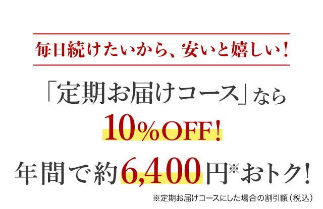 毎日続けたいから、安いと嬉しい！ 「定期お届けコース」なら10%OFF！ 年間で、約6,400 円※おトク！
※定期お届けコースにした場合の割引額(税込) 
