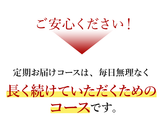 ご安心ください！ 定期お届けコースは、毎日無理なく長く続けていただくためのコースです。