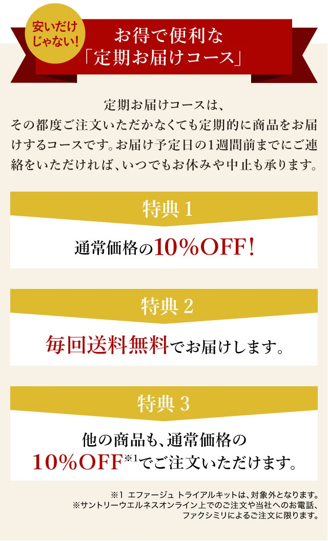 安いだけじゃない！ お得で便利な「定期お届けコース」 
定期お届けコースは、その都度ご注文いただかなくても定期的に商品をお届けするコースです。
お届け予定日の１週間前までにご連絡をいただければ、いつでもお休みや中止も承ります。

特典1 通常価格の10%OFF!
特典2 毎回送料無料でお届けします。
特典3 他の商品も10%OFF※1でご注文いただけます。

※1　エファージュ　トライアルキットは、対象外となります。
※　サントリーウエルネスオンライン上でのご注文や当社へのお電話、ファクシミリによるご注文に限ります。