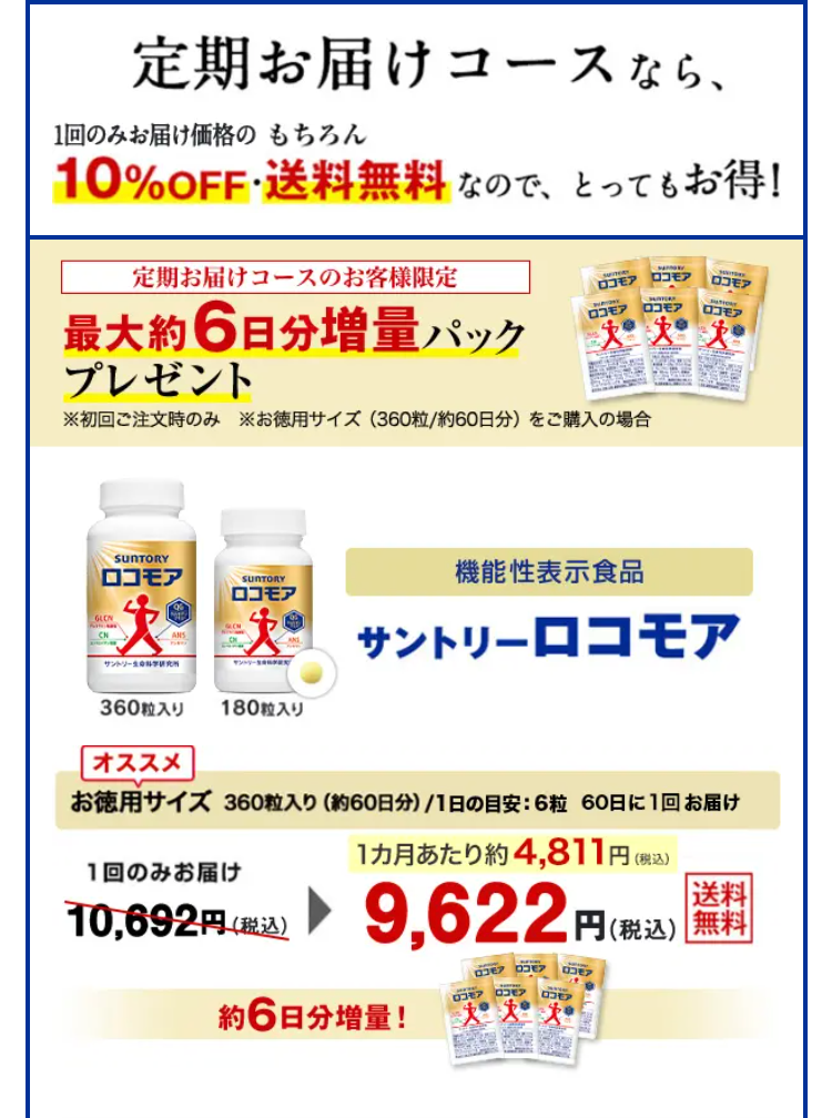 定期お届けコースなら、1回のみお届け価格の10%OFF・もちろん送料無料なので、とってもお得！

定期お届けコースのお客様限定 最大約6日分増量パックプレゼント ※初回ご注文時のみ ※お徳用サイズ（360粒/約60日分）をご購入の場合

機能性表示食品　サントリーロコモア　360粒入り　180粒入り

オススメお徳用サイズ360粒入り（約60日分）/1日の目安：6粒　60日に一度お届け　1回のみお届け10,692円(税込)が9,622円(税込)　送料無料 約6日分増量！