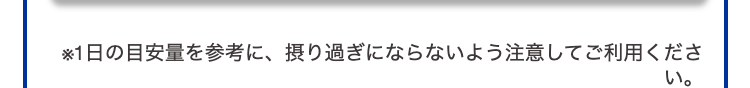 ※1日の目安量を参考に、摂り過ぎにならないよう注意してご利用ください。