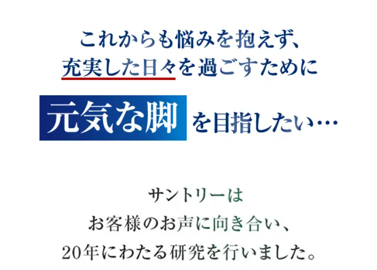 これからも悩みを抱えず、充実した日々を過ごすために元気な脚を目指したい・・・

サントリーは お客様のお声に向き合い、 20年にわたる研究を行いました。