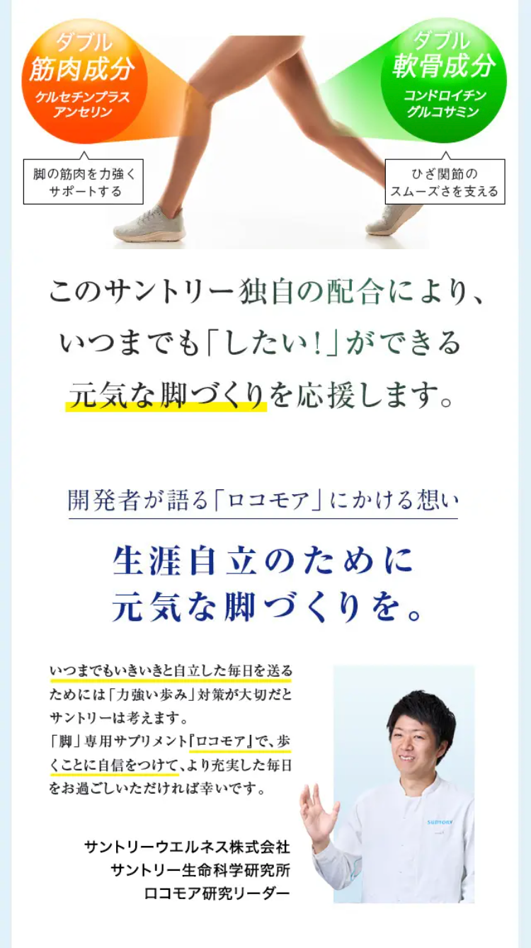 筋肉成分 ケルセチンプラス アンセリン 脚の筋肉を力強くサポートする 軟骨成分 コンドロイチン グルコサミン ひざ関節のスムーズさを支える

このサントリー独自の配合により、いつまでも「したい！」ができる元気な脚づくりを応援します。

開発者が語る「ロコモア」にかける想い 生涯自立のために 元気な脚づくりを。 いつまでもいきいきと自立した毎日を送るためには「力強い歩み」対策が大切だとサントリーは考えます。「脚」専用サプリメント『ロコモア』で、歩くことに自信をつけて、より充実した毎日をお過ごしいただければ幸いです。サントリーウエルネス株式会社 サントリー生命科学研究所 ロコモア研究リーダー