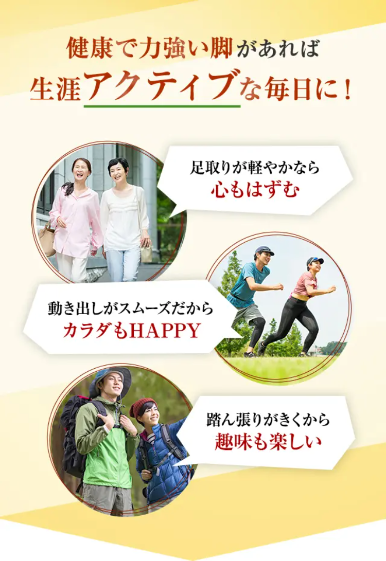 健康で力強い脚があれば
生涯アクティブな毎日に！

足取りが軽やかなら
心もはずむ

動き出しがスムーズだから
カラダもHAPPY

踏ん張りがきくから
趣味も楽しい